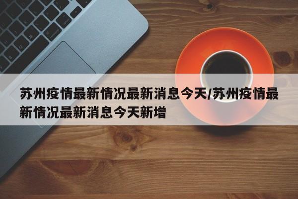 苏州疫情最新情况最新消息今天/苏州疫情最新情况最新消息今天新增