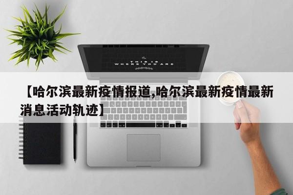【哈尔滨最新疫情报道,哈尔滨最新疫情最新消息活动轨迹】