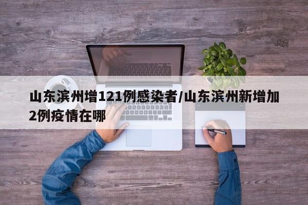 山东滨州增121例感染者/山东滨州新增加2例疫情在哪