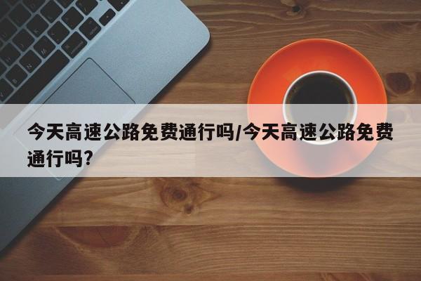 今天高速公路免费通行吗/今天高速公路免费通行吗?