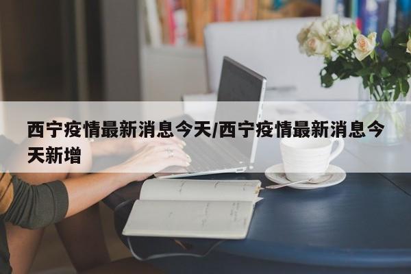西宁疫情最新消息今天/西宁疫情最新消息今天新增