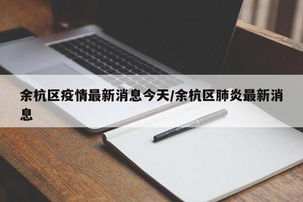 余杭区疫情最新消息今天/余杭区肺炎最新消息