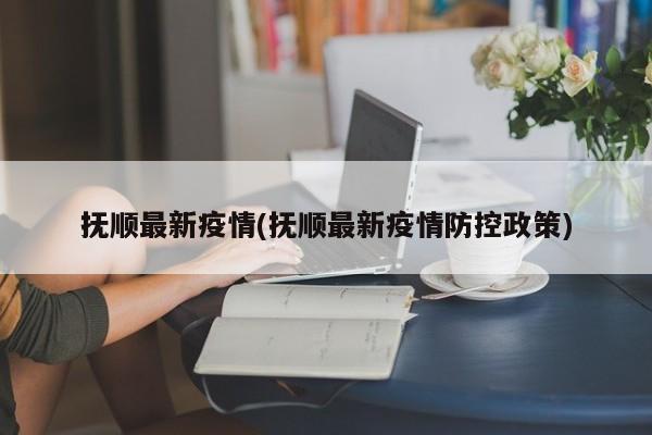 抚顺最新疫情(抚顺最新疫情防控政策)
