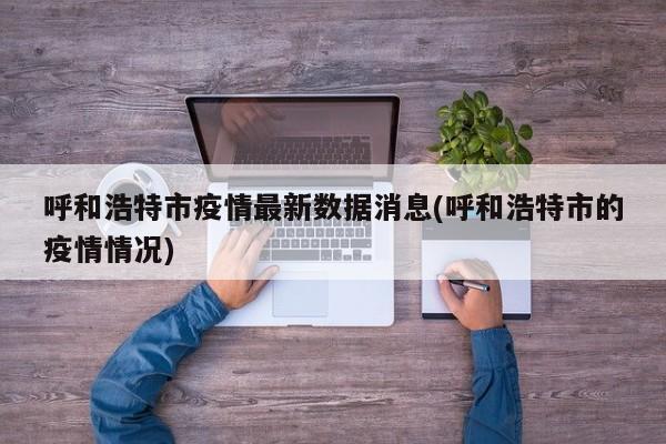 呼和浩特市疫情最新数据消息(呼和浩特市的疫情情况)