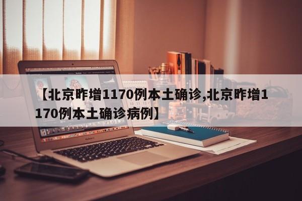 【北京昨增1170例本土确诊,北京昨增1170例本土确诊病例】