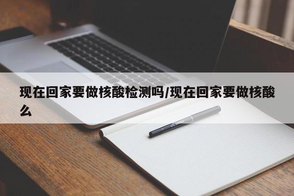 现在回家要做核酸检测吗/现在回家要做核酸么