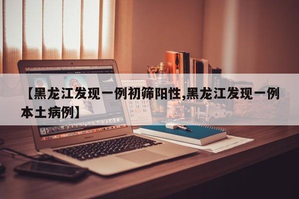 【黑龙江发现一例初筛阳性,黑龙江发现一例本土病例】