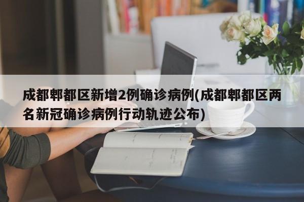 成都郫都区新增2例确诊病例(成都郫都区两名新冠确诊病例行动轨迹公布)