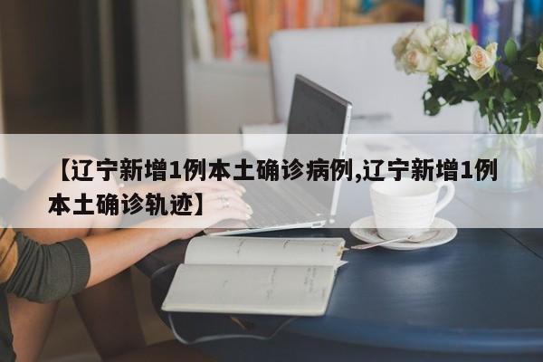 【辽宁新增1例本土确诊病例,辽宁新增1例本土确诊轨迹】