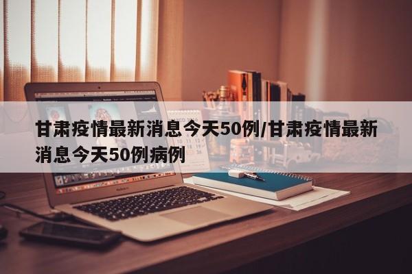 甘肃疫情最新消息今天50例/甘肃疫情最新消息今天50例病例