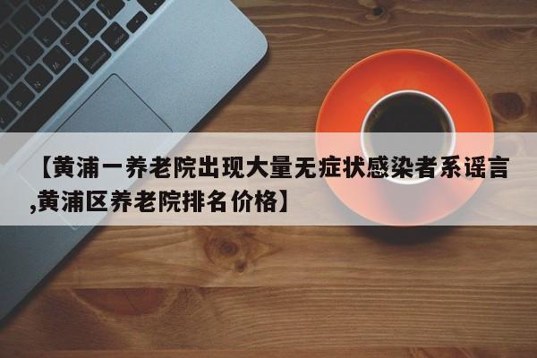 【黄浦一养老院出现大量无症状感染者系谣言,黄浦区养老院排名价格】
