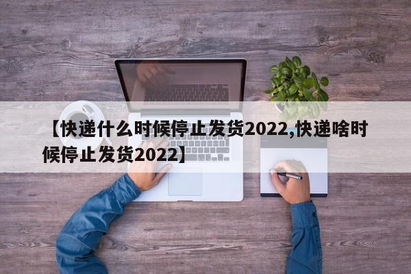 【快递什么时候停止发货2022,快递啥时候停止发货2022】