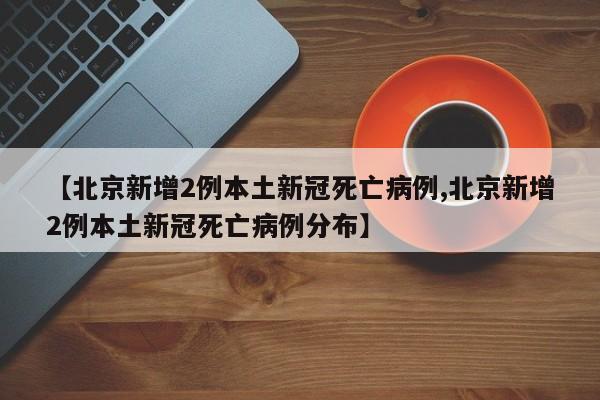 【北京新增2例本土新冠死亡病例,北京新增2例本土新冠死亡病例分布】