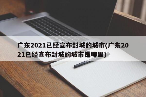 广东2021已经宣布封城的城市(广东2021已经宣布封城的城市是哪里)