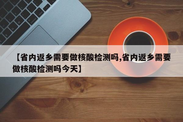 【省内返乡需要做核酸检测吗,省内返乡需要做核酸检测吗今天】