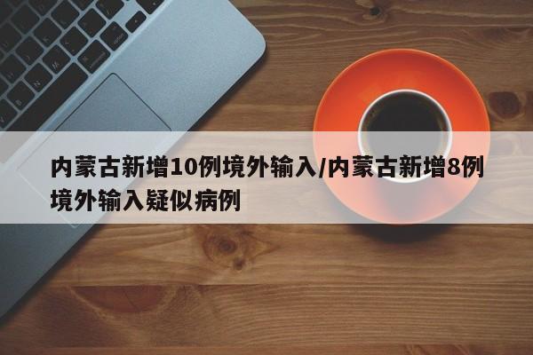 内蒙古新增10例境外输入/内蒙古新增8例境外输入疑似病例