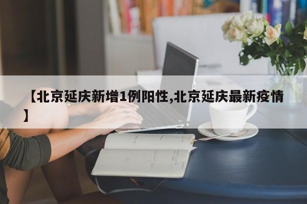【北京延庆新增1例阳性,北京延庆最新疫情】