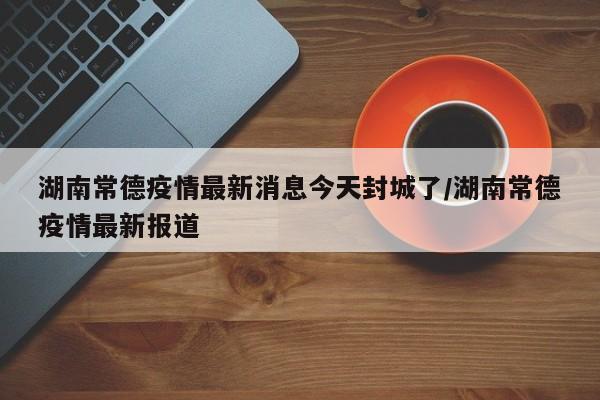 湖南常德疫情最新消息今天封城了/湖南常德疫情最新报道