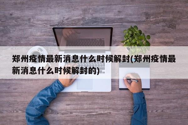 郑州疫情最新消息什么时候解封(郑州疫情最新消息什么时候解封的)