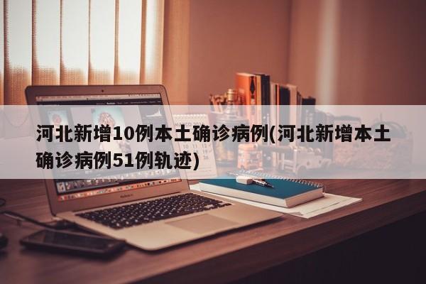 河北新增10例本土确诊病例(河北新增本土确诊病例51例轨迹)