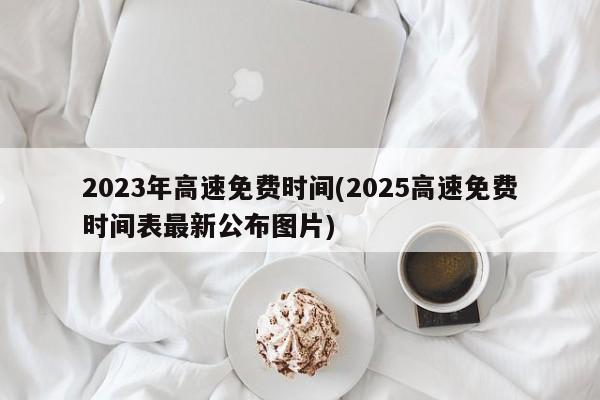 2023年高速免费时间(2025高速免费时间表最新公布图片)