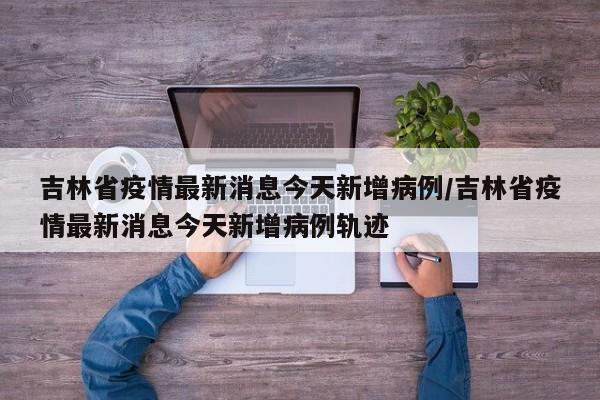 吉林省疫情最新消息今天新增病例/吉林省疫情最新消息今天新增病例轨迹