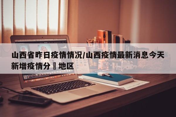 山西省昨日疫情情况/山西疫情最新消息今天新增疫情分佈地区