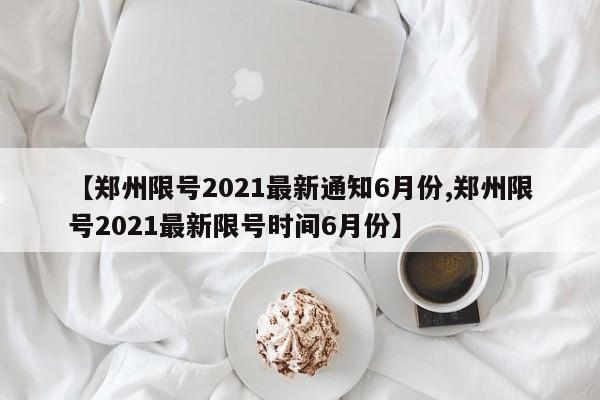 【郑州限号2021最新通知6月份,郑州限号2021最新限号时间6月份】