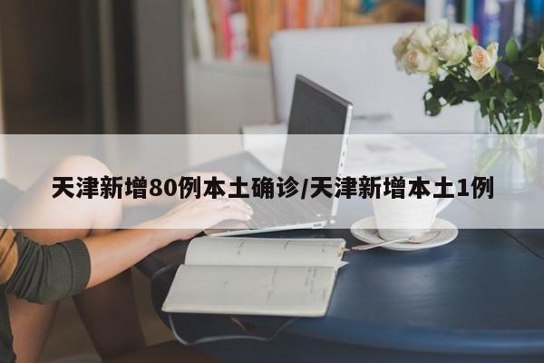 天津新增80例本土确诊/天津新增本土1例