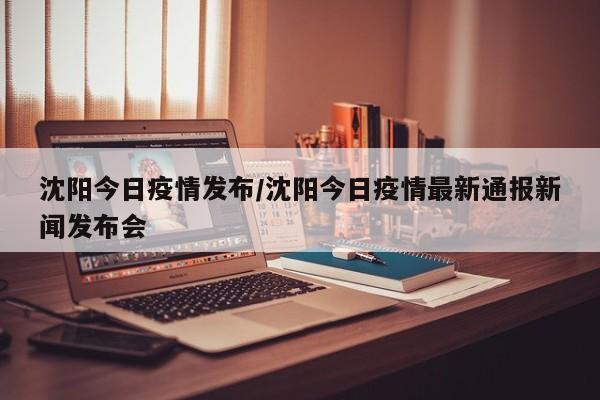 沈阳今日疫情发布/沈阳今日疫情最新通报新闻发布会