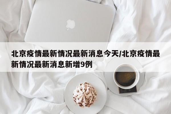 北京疫情最新情况最新消息今天/北京疫情最新情况最新消息新增9例