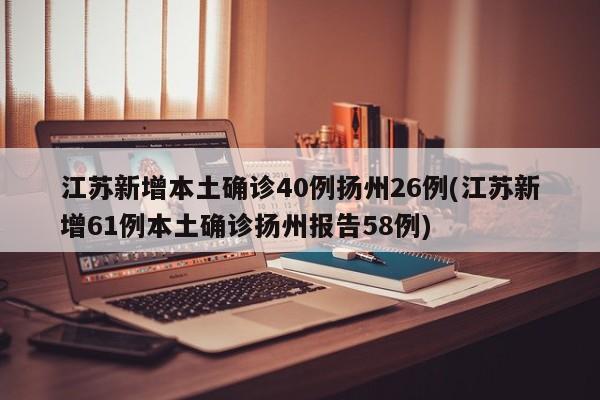 江苏新增本土确诊40例扬州26例(江苏新增61例本土确诊扬州报告58例)