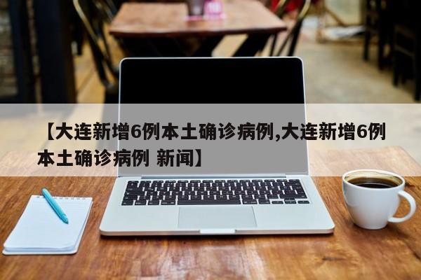 【大连新增6例本土确诊病例,大连新增6例本土确诊病例 新闻】