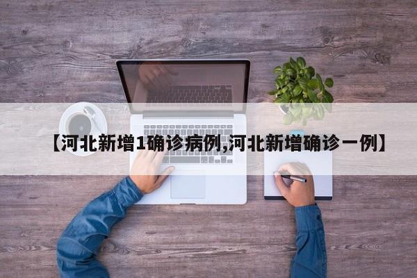 【河北新增1确诊病例,河北新增确诊一例】