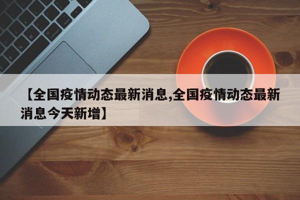 【全国疫情动态最新消息,全国疫情动态最新消息今天新增】