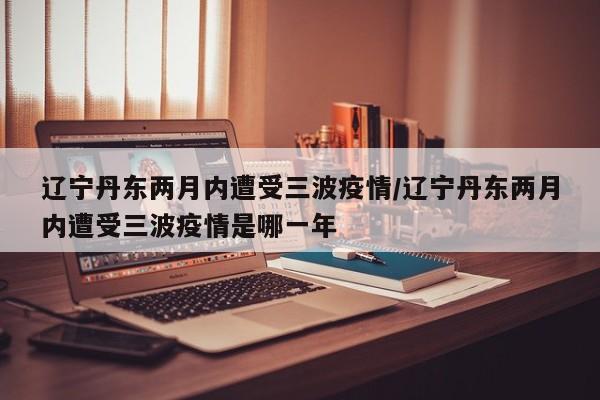 辽宁丹东两月内遭受三波疫情/辽宁丹东两月内遭受三波疫情是哪一年