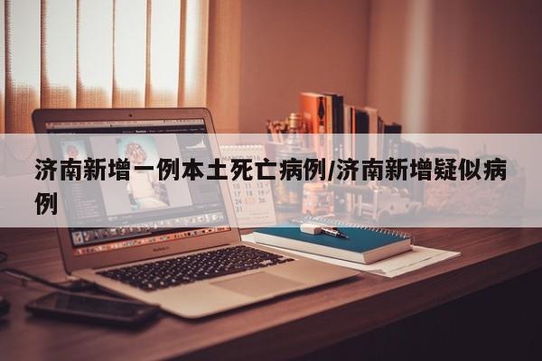 济南新增一例本土死亡病例/济南新增疑似病例