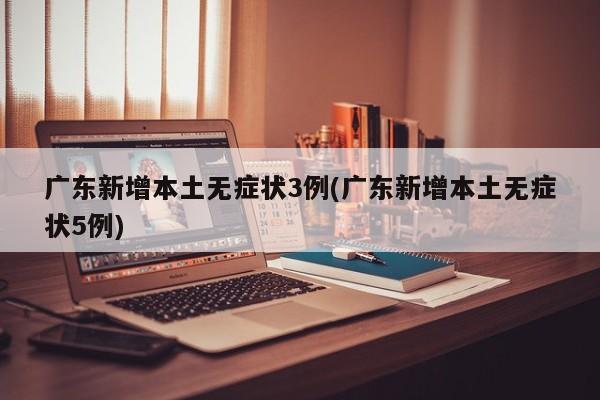 广东新增本土无症状3例(广东新增本土无症状5例)