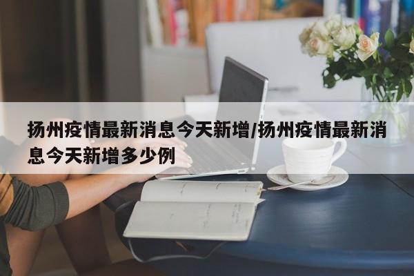 扬州疫情最新消息今天新增/扬州疫情最新消息今天新增多少例