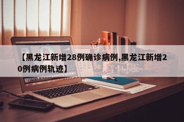 【黑龙江新增28例确诊病例,黑龙江新增20例病例轨迹】