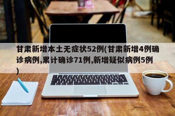 甘肃新增本土无症状52例(甘肃新增4例确诊病例,累计确诊71例,新增疑似病例5例)