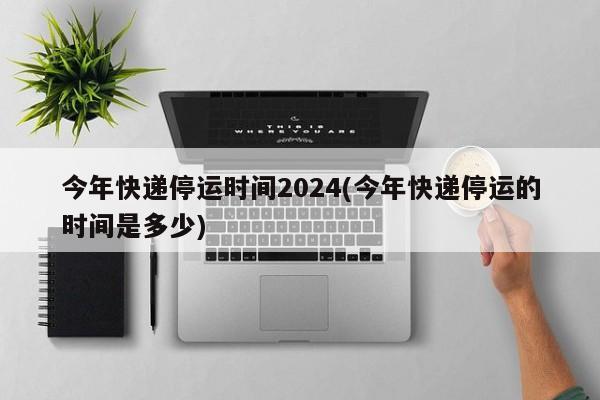 今年快递停运时间2024(今年快递停运的时间是多少)