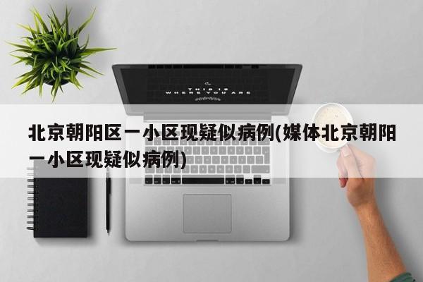 北京朝阳区一小区现疑似病例(媒体北京朝阳一小区现疑似病例)