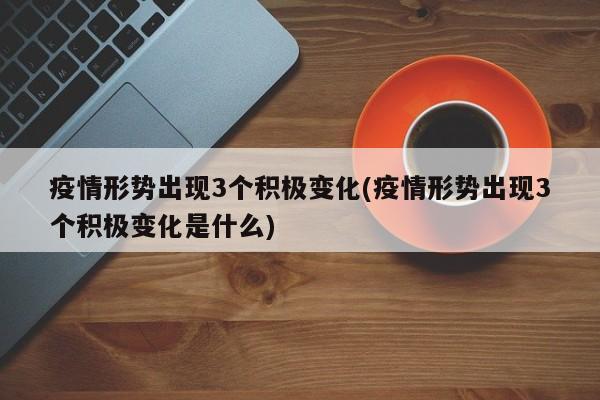 疫情形势出现3个积极变化(疫情形势出现3个积极变化是什么)