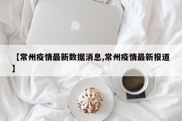 【常州疫情最新数据消息,常州疫情最新报道】