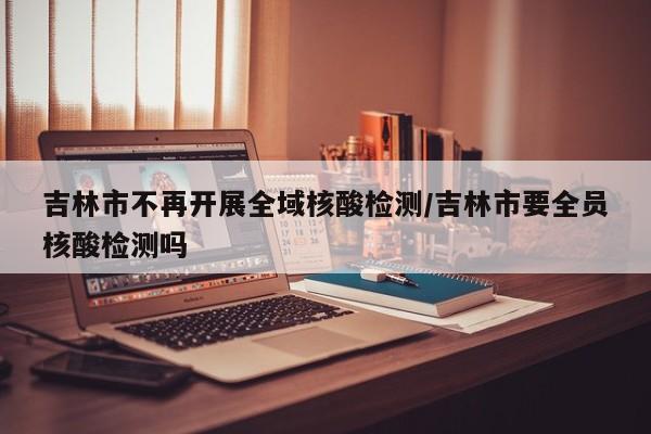 吉林市不再开展全域核酸检测/吉林市要全员核酸检测吗