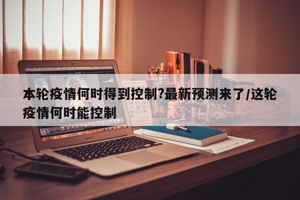 本轮疫情何时得到控制?最新预测来了/这轮疫情何时能控制