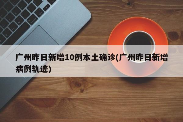 广州昨日新增10例本土确诊(广州昨日新增病例轨迹)