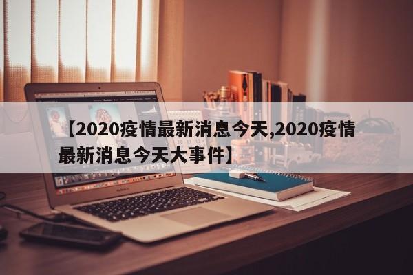 【2020疫情最新消息今天,2020疫情最新消息今天大事件】