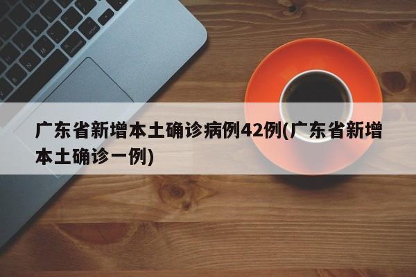 广东省新增本土确诊病例42例(广东省新增本土确诊一例)